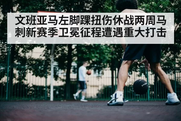 文班亚马左脚踝扭伤休战两周马刺新赛季卫冕征程遭遇重大打击